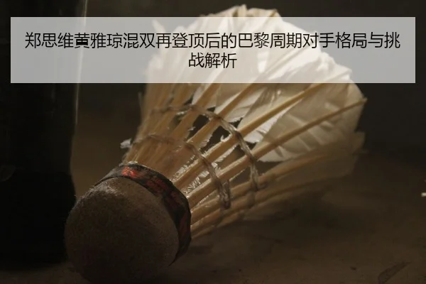 郑思维黄雅琼混双再登顶后的巴黎周期对手格局与挑战解析