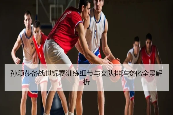孙颖莎备战世锦赛训练细节与女队排阵变化全景解析