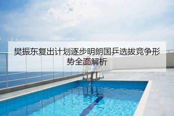 樊振东复出计划逐步明朗国乒选拔竞争形势全面解析
