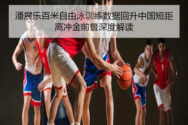 潘展乐百米自由泳训练数据回升中国短距离冲金前景深度解读