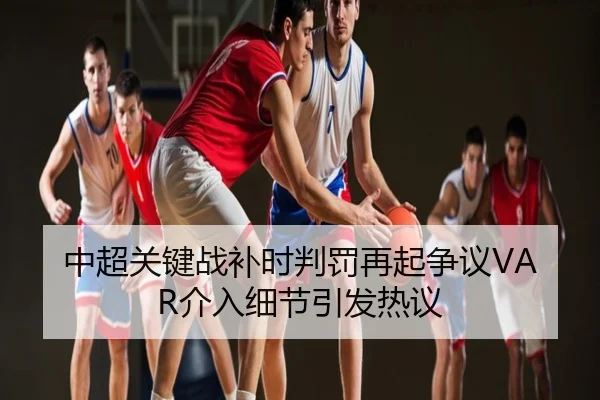 中超关键战补时判罚再起争议VAR介入细节引发热议