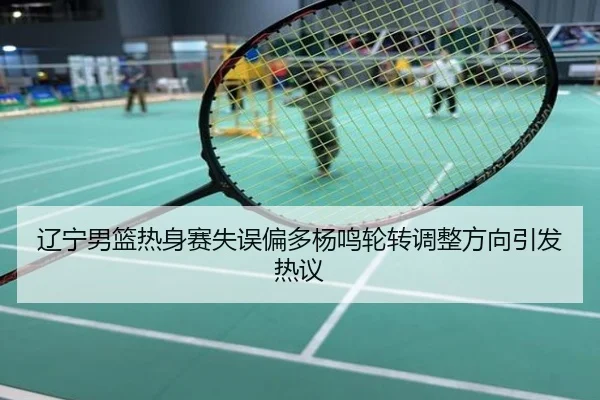 辽宁男篮热身赛失误偏多杨鸣轮转调整方向引发热议