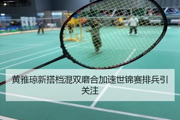 黄雅琼新搭档混双磨合加速世锦赛排兵引关注